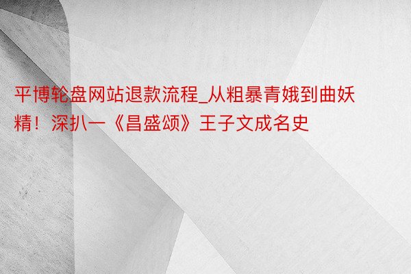 平博轮盘网站退款流程_从粗暴青娥到曲妖精！深扒一《昌盛颂》王子文成名史