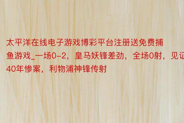 太平洋在线电子游戏博彩平台注册送免费捕鱼游戏_一场0-2，皇马妖锋差劲，全场0射，见证40年惨案，利物浦神锋传射