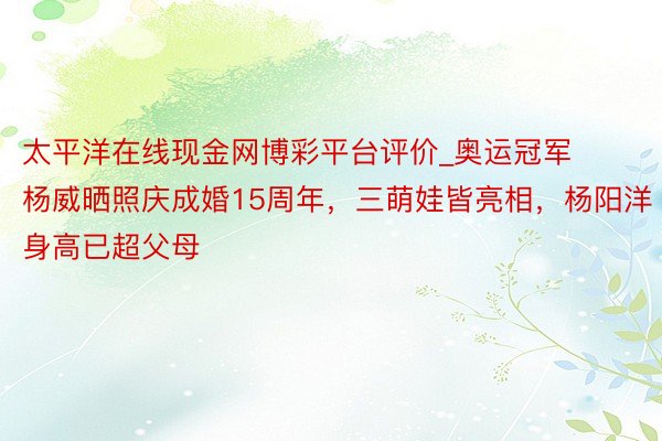 太平洋在线现金网博彩平台评价_奥运冠军杨威晒照庆成婚15周年，三萌娃皆亮相，杨阳洋身高已超父母