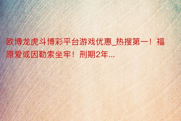 欧博龙虎斗博彩平台游戏优惠_热搜第一！福原爱或因勒索坐牢！刑期2年...