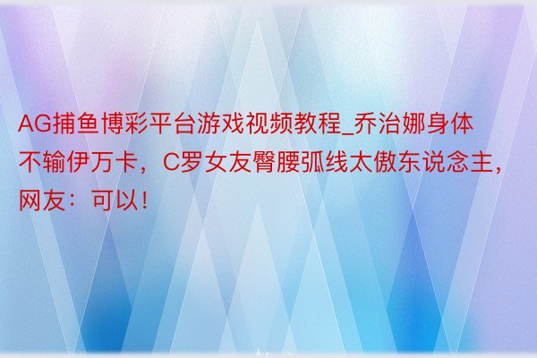 AG捕鱼博彩平台游戏视频教程_乔治娜身体不输伊万卡，C罗女友臀腰弧线太傲东说念主，网友：可以！