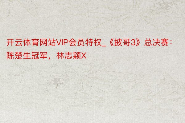 开云体育网站VIP会员特权_《披哥3》总决赛：陈楚生冠军，林志颖X