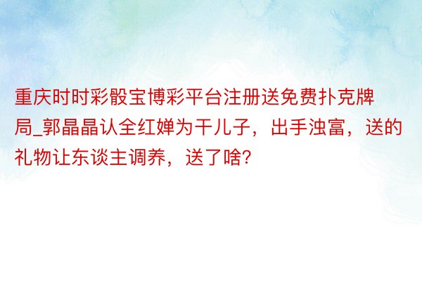 重庆时时彩骰宝博彩平台注册送免费扑克牌局_郭晶晶认全红婵为干儿子，出手浊富，送的礼物让东谈主调养，送了啥？