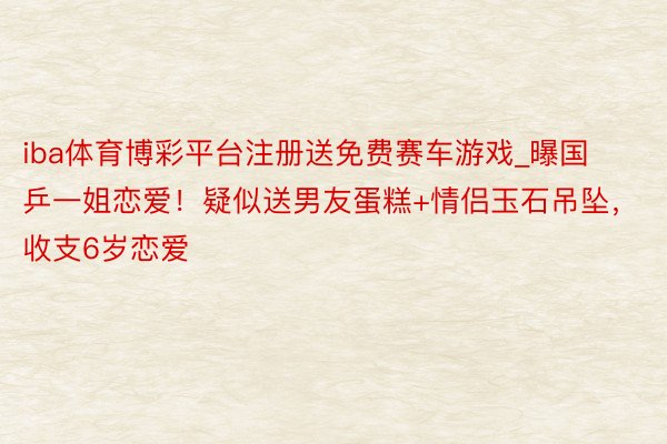 iba体育博彩平台注册送免费赛车游戏_曝国乒一姐恋爱！疑似送男友蛋糕+情侣玉石吊坠，收支6岁恋爱