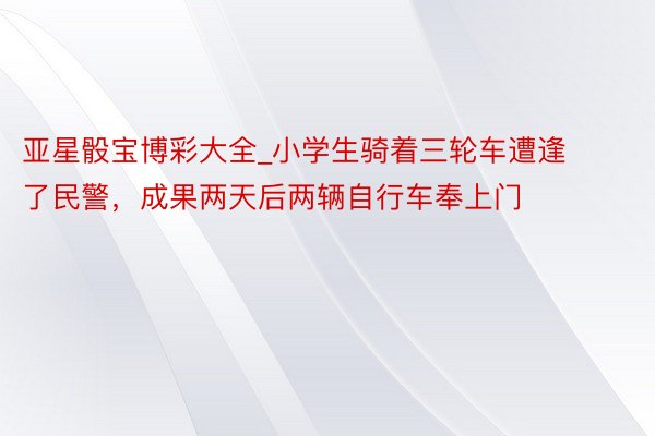 亚星骰宝博彩大全_小学生骑着三轮车遭逢了民警，成果两天后两辆自行车奉上门