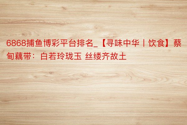 6868捕鱼博彩平台排名_【寻味中华丨饮食】蔡甸藕带：白若玲珑玉 丝缕齐故土