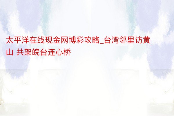 太平洋在线现金网博彩攻略_台湾邻里访黄山 共架皖台连心桥
