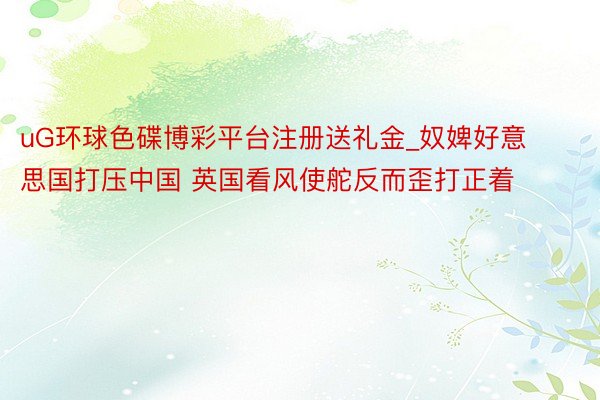 uG环球色碟博彩平台注册送礼金_奴婢好意思国打压中国 英国看风使舵反而歪打正着