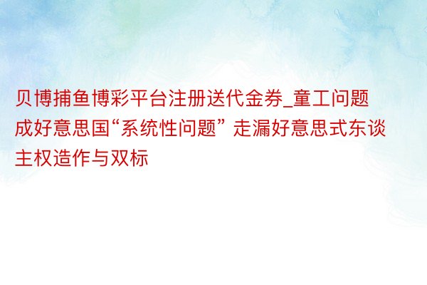 贝博捕鱼博彩平台注册送代金券_童工问题成好意思国“系统性问题” 走漏好意思式东谈主权造作与双标