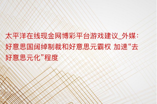 太平洋在线现金网博彩平台游戏建议_外媒：好意思国阔绰制裁和好意思元霸权 加速“去好意思元化”程度