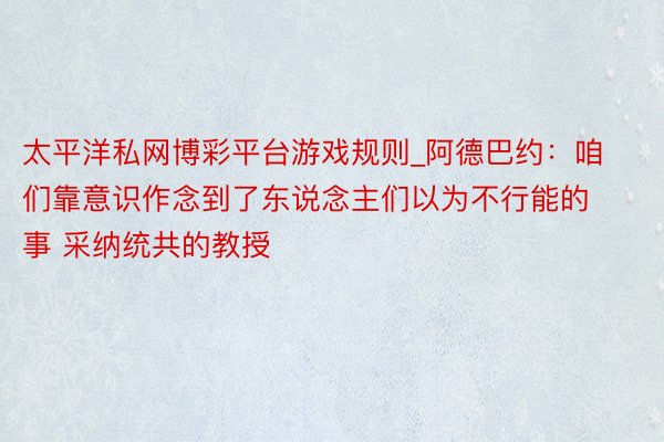太平洋私网博彩平台游戏规则_阿德巴约：咱们靠意识作念到了东说念主们以为不行能的事 采纳统共的教授
