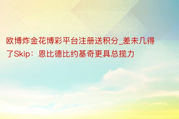 欧博炸金花博彩平台注册送积分_差未几得了Skip：恩比德比约基奇更具总揽力