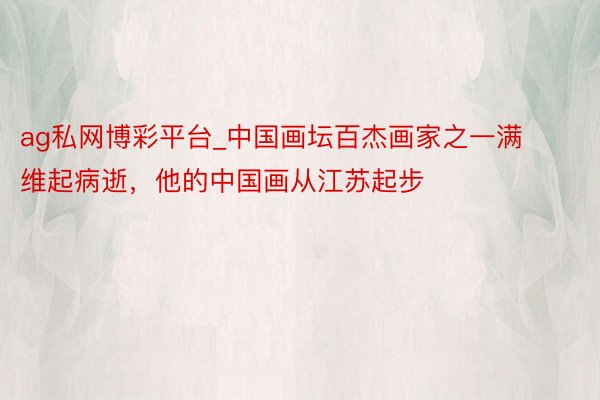 ag私网博彩平台_中国画坛百杰画家之一满维起病逝，他的中国画从江苏起步