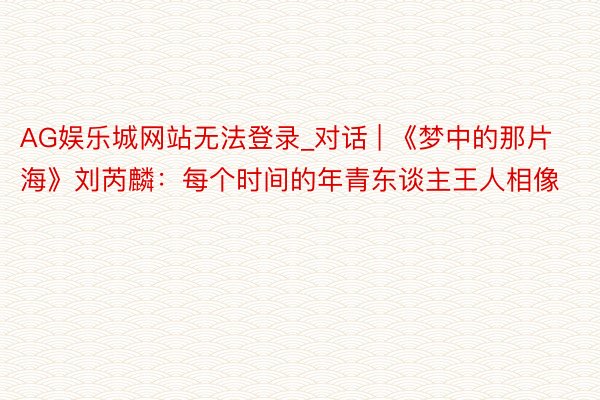 AG娱乐城网站无法登录_对话 | 《梦中的那片海》刘芮麟：每个时间的年青东谈主王人相像